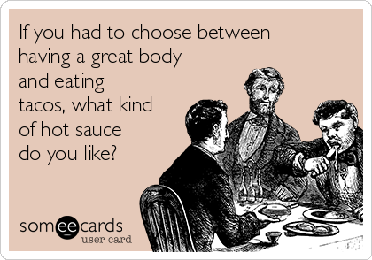 If you had to choose between
having a great body
and eating
tacos, what kind
of hot sauce
do you like?