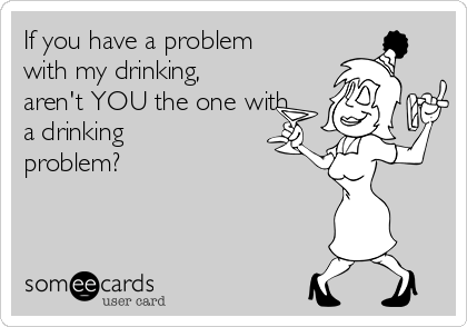 If you have a problem
with my drinking,
aren't YOU the one with
a drinking
problem?