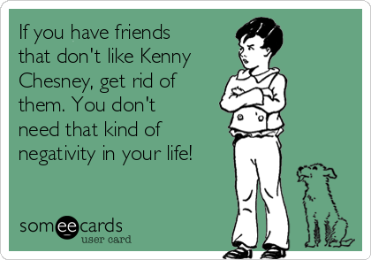 If you have friends
that don't like Kenny
Chesney, get rid of
them. You don't
need that kind of
negativity in your life!