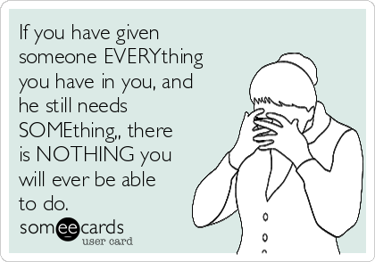 If you have given
someone EVERYthing
you have in you, and
he still needs
SOMEthing,, there
is NOTHING you
will ever be able
to do.