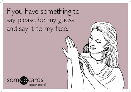 If you have something to
say please be my guess
and say it to my face.
