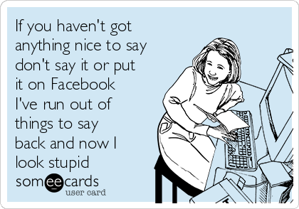 If you haven't got
anything nice to say
don't say it or put
it on Facebook
I've run out of
things to say
back and now I
look stupid