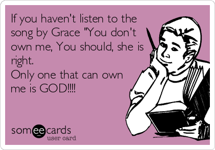 If you haven't listen to the
song by Grace "You don't
own me, You should, she is
right. 
Only one that can own
me is GOD!!!!