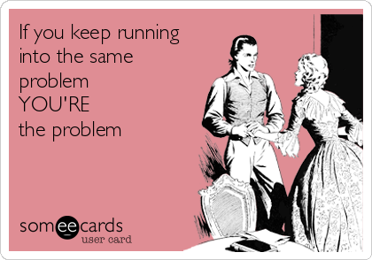 If you keep running
into the same
problem 
YOU'RE 
the problem