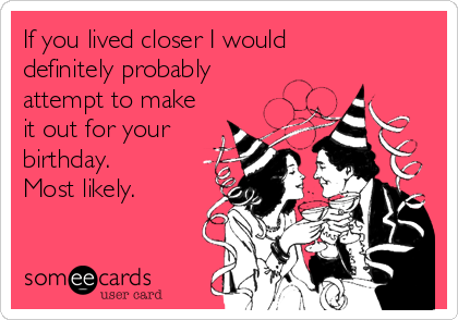 If you lived closer I would 
definitely probably
attempt to make
it out for your
birthday.
Most likely.