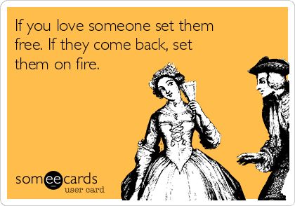 If you love someone set them
free. If they come back, set
them on fire.