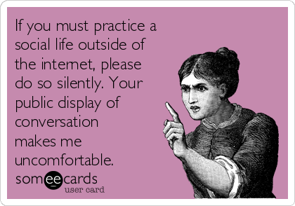 If you must practice a
social life outside of
the internet, please
do so silently. Your
public display of
conversation
makes me
uncomfortable. 