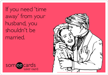 If you need 'time
away' from your
husband, you
shouldn't be
married. 