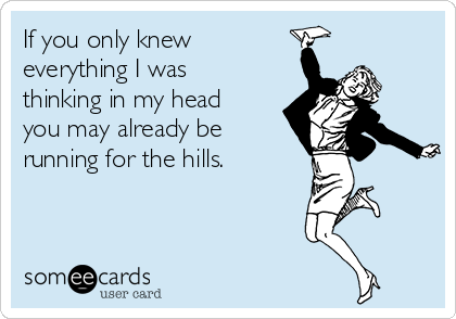 If you only knew
everything I was
thinking in my head
you may already be
running for the hills.