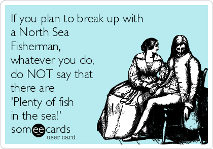 If you plan to break up with
a North Sea
Fisherman,
whatever you do,
do NOT say that
there are
'Plenty of fish
in the sea!'