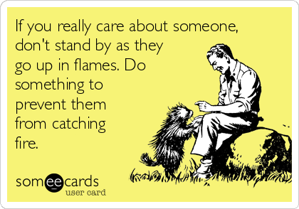 If you really care about someone,
don't stand by as they
go up in flames. Do
something to
prevent them
from catching
fire.