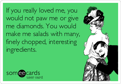 If you really loved me, you
would not paw me or give
me diamonds. You would
make me salads with many,
finely chopped, interesting
ingredients. 