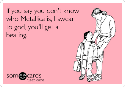 If you say you don't know
who Metallica is, I swear
to god, you'll get a
beating.