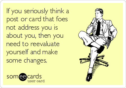 If you seriously think a
post or card that foes
not address you is
about you, then you
need to reevaluate
yourself and make
some changes.