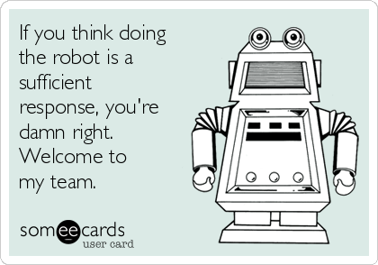 If you think doing
the robot is a
sufficient
response, you're
damn right.
Welcome to
my team.  