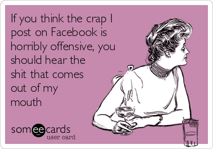 If you think the crap I
post on Facebook is
horribly offensive, you
should hear the
shit that comes
out of my
mouth