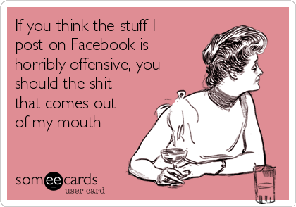 If you think the stuff I
post on Facebook is
horribly offensive, you
should the shit
that comes out
of my mouth