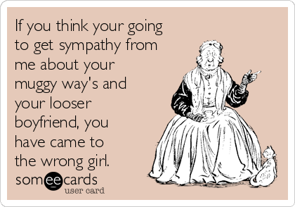 If you think your going
to get sympathy from
me about your
muggy way's and
your looser
boyfriend, you
have came to
the wrong girl. 