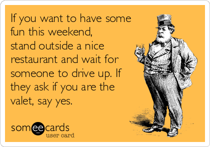 If you want to have some
fun this weekend,
stand outside a nice
restaurant and wait for
someone to drive up. If
they ask if you are the
valet, say yes.