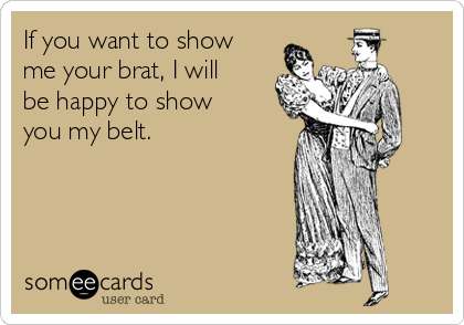 If you want to show
me your brat, I will
be happy to show
you my belt.