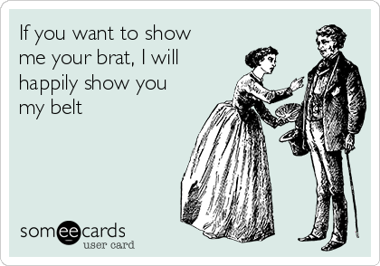 If you want to show
me your brat, I will
happily show you
my belt