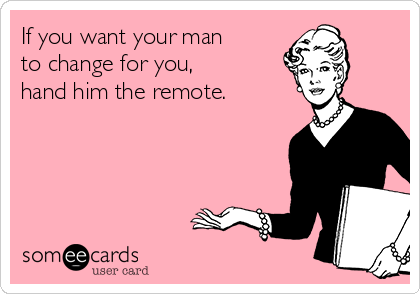 If you want your man 
to change for you, 
hand him the remote.