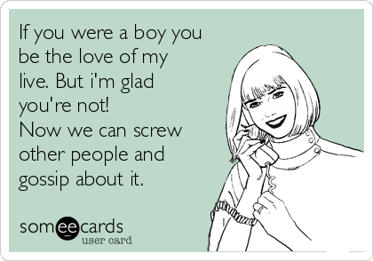 If you were a boy you
be the love of my
live. But i'm glad
you're not! 
Now we can screw
other people and
gossip about it.