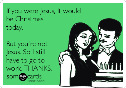 If you were Jesus, It would
be Christmas
today. 

But you're not
Jesus. So I still
have to go to
work. THANKS.