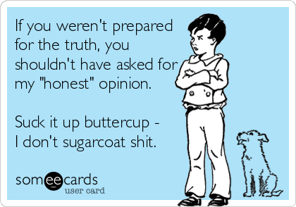 If you weren't prepared 
for the truth, you 
shouldn't have asked for 
my "honest" opinion. 

Suck it up buttercup - 
I don't sugarcoat shit.