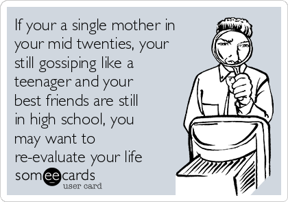 If your a single mother in
your mid twenties, your
still gossiping like a
teenager and your
best friends are still
in high school, you
may want to
re-evaluate your life