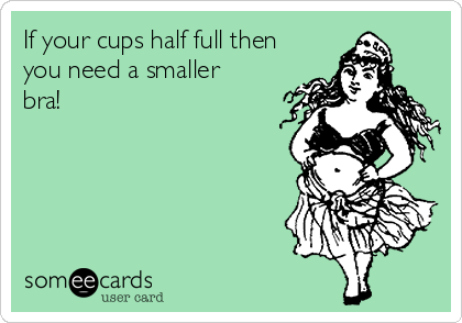 If your cups half full then
you need a smaller
bra!