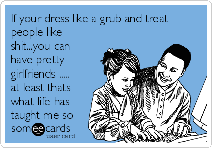 If your dress like a grub and treat
people like
shit...you can
have pretty
girlfriends .....
at least thats
what life has
taught me so