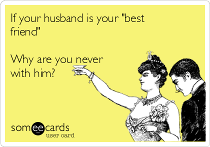 If your husband is your "best
friend"

Why are you never
with him?