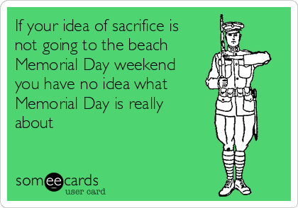 If your idea of sacrifice is
not going to the beach 
Memorial Day weekend
you have no idea what 
Memorial Day is really
about