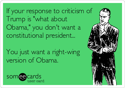 If your response to criticism of 
Trump is "what about
Obama," you don't want a
constitutional president...

You just want a right-wing 
version of Obama.