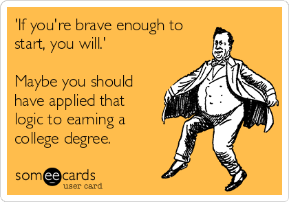 'If you're brave enough to
start, you will.'

Maybe you should
have applied that
logic to earning a
college degree.