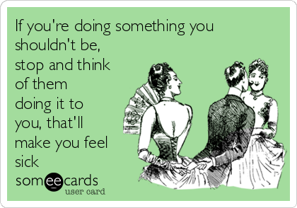 If you're doing something you
shouldn't be,
stop and think
of them
doing it to
you, that'll
make you feel
sick