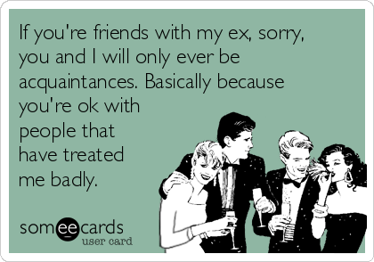 If you're friends with my ex, sorry,
you and I will only ever be
acquaintances. Basically because
you're ok with
people that
have treated
me badly.