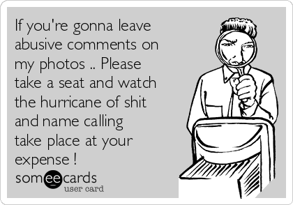 If you're gonna leave
abusive comments on
my photos .. Please
take a seat and watch
the hurricane of shit
and name calling
take place at your
expense !