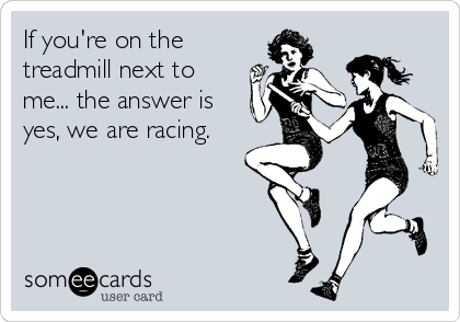 If you're on the
treadmill next to
me... the answer is
yes, we are racing.