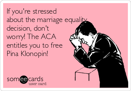 If you're stressed
about the marriage equality
decision, don't
worry! The ACA
entitles you to free
Pina Klonopin!