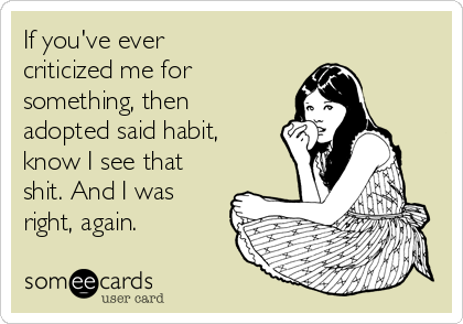 If you've ever
criticized me for
something, then
adopted said habit,
know I see that
shit. And I was
right, again. 