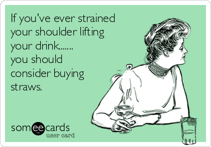 If you've ever strained
your shoulder lifting
your drink.......
you should
consider buying
straws. 