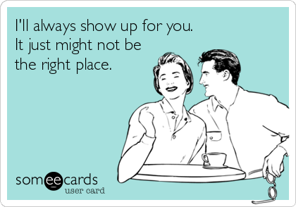 I'll always show up for you.
It just might not be
the right place.