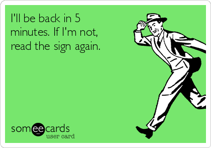 I'll be back in 5
minutes. If I'm not,
read the sign again.