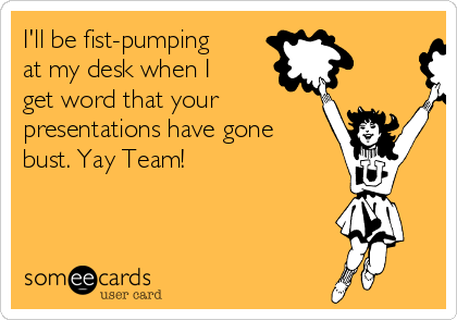 I'll be fist-pumping
at my desk when I
get word that your
presentations have gone
bust. Yay Team!