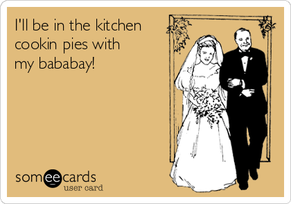 I'll be in the kitchen
cookin pies with
my bababay!