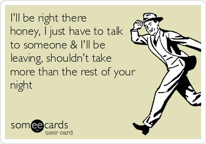 I'll be right there
honey, I just have to talk
to someone & I'll be
leaving, shouldn't take
more than the rest of your
night