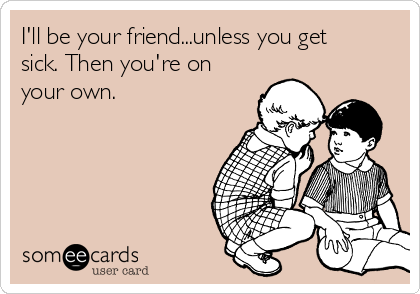 I'll be your friend...unless you get
sick. Then you're on
your own. 