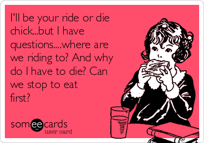 I'll be your ride or die
chick...but I have
questions....where are
we riding to? And why
do I have to die? Can
we stop to eat
first? 